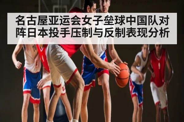 名古屋亚运会女子垒球中国队对阵日本投手压制与反制表现分析